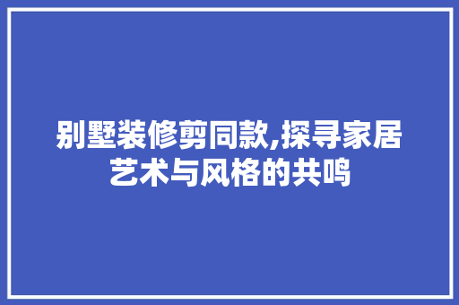 别墅装修剪同款,探寻家居艺术与风格的共鸣 室内设计