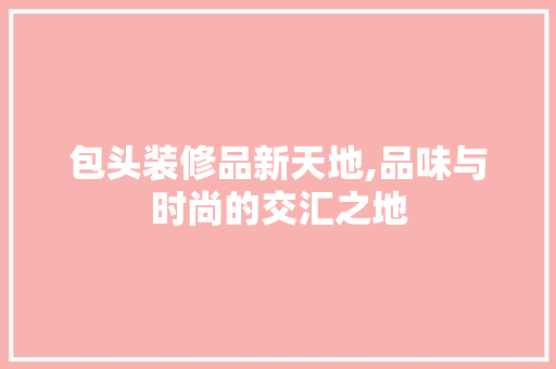 包头装修品新天地,品味与时尚的交汇之地 现代风格装饰