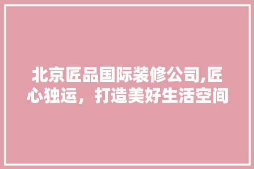 北京匠品国际装修公司,匠心独运，打造美好生活空间 卧室装修