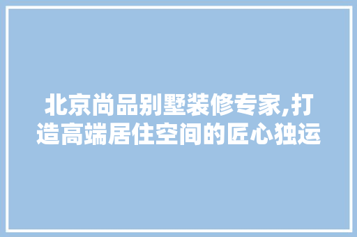 北京尚品别墅装修专家,打造高端居住空间的匠心独运 地板材料
