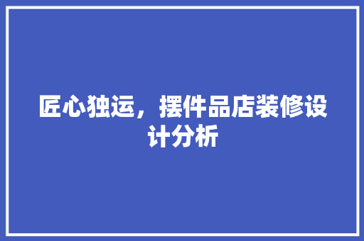 匠心独运，摆件品店装修设计分析 家居装修