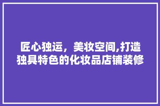 匠心独运，美妆空间,打造独具特色的化妆品店铺装修风格 木雕艺术