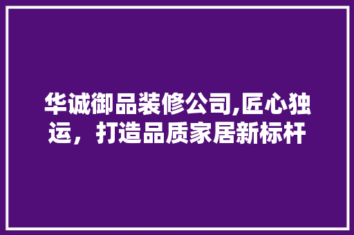 华诚御品装修公司,匠心独运，打造品质家居新标杆 家居装修