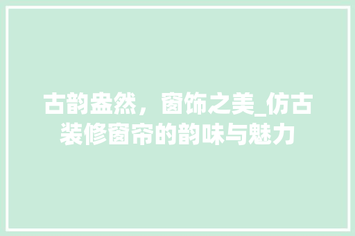 古韵盎然，窗饰之美_仿古装修窗帘的韵味与魅力