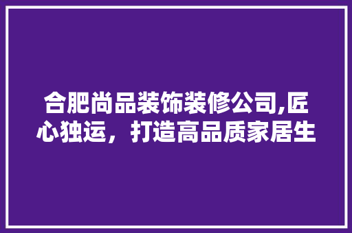 合肥尚品装饰装修公司,匠心独运，打造高品质家居生活 中式风格装饰