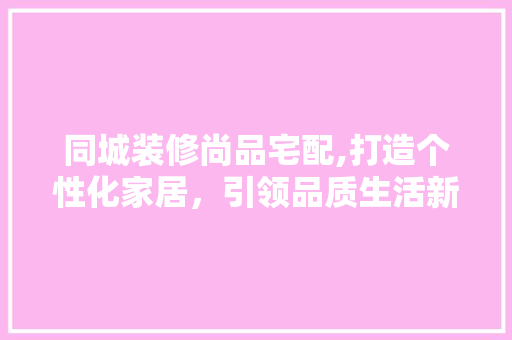 同城装修尚品宅配,打造个性化家居，引领品质生活新潮流 地板材料