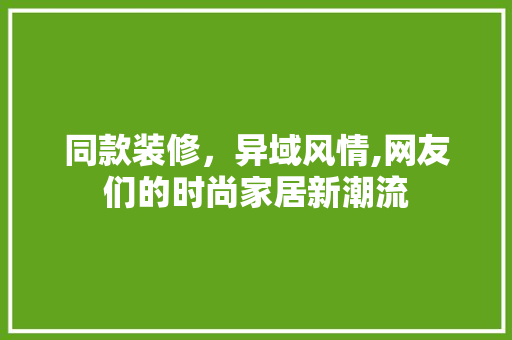 同款装修，异域风情,网友们的时尚家居新潮流 中式风格装饰
