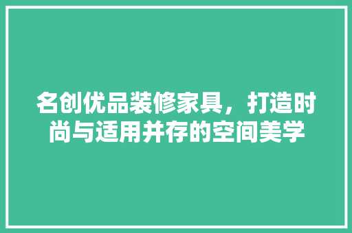 名创优品装修家具，打造时尚与适用并存的空间美学 家居装修