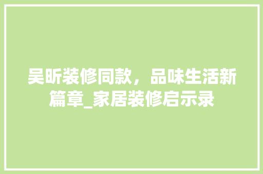 吴昕装修同款，品味生活新篇章_家居装修启示录 家居装修