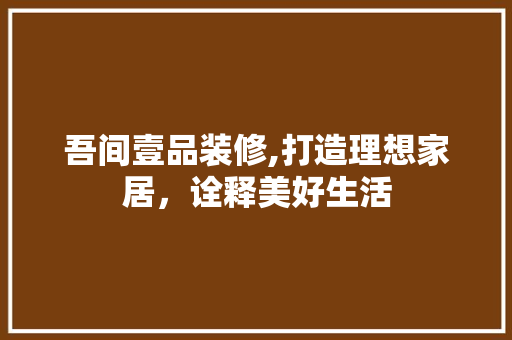吾间壹品装修,打造理想家居，诠释美好生活 家居装修