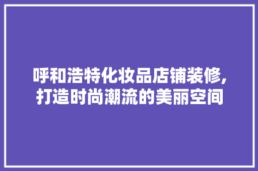呼和浩特化妆品店铺装修,打造时尚潮流的美丽空间 软装设计