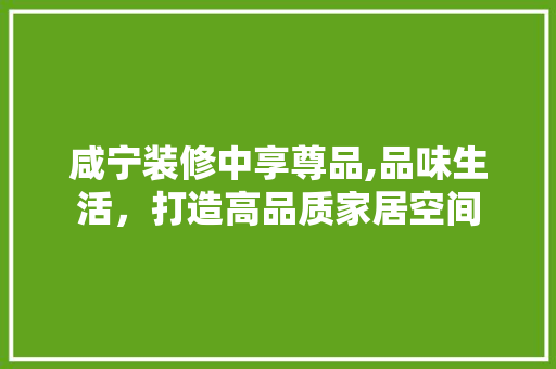 咸宁装修中享尊品,品味生活，打造高品质家居空间 家居装修