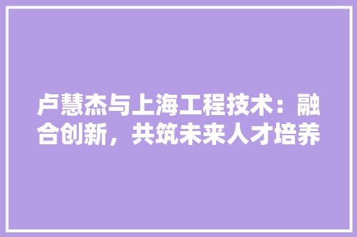 卢慧杰与上海工程技术：融合创新，共筑未来人才培养高地 家居装修