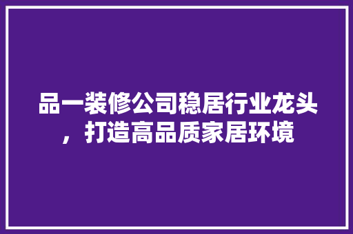 品一装修公司稳居行业龙头，打造高品质家居环境 室内设计