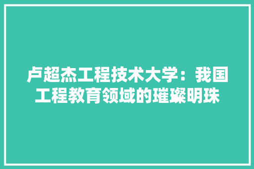 卢超杰工程技术大学：我国工程教育领域的璀璨明珠 家居装修