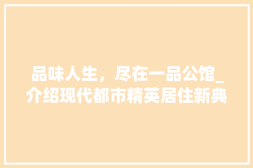 品味人生，尽在一品公馆_介绍现代都市精英居住新典范 现代风格装饰