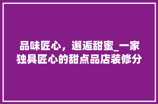 品味匠心，邂逅甜蜜_一家独具匠心的甜点品店装修分析 家居装修