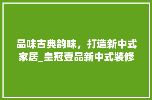 品味古典韵味，打造新中式家居_皇冠壹品新中式装修赏析 中式风格装饰