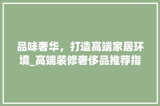 品味奢华，打造高端家居环境_高端装修奢侈品推荐指南