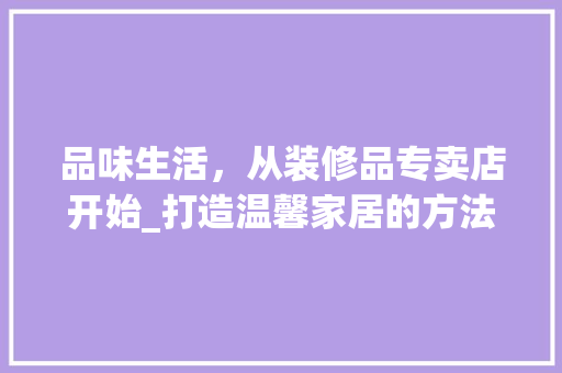 品味生活，从装修品专卖店开始_打造温馨家居的方法指南 室内设计