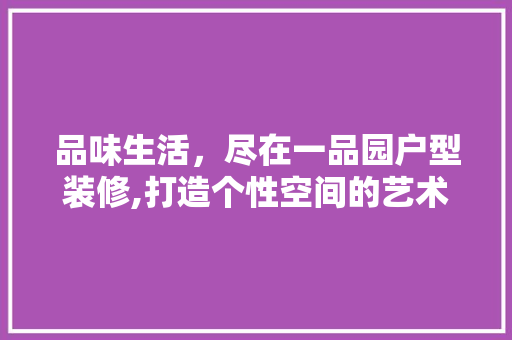 品味生活，尽在一品园户型装修,打造个性空间的艺术之旅 木雕艺术