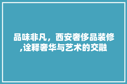 品味非凡，西安奢侈品装修,诠释奢华与艺术的交融 家居装修