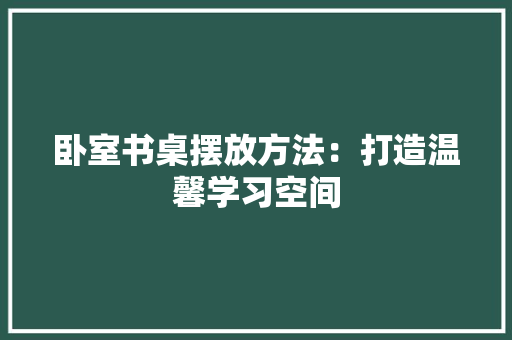 卧室书桌摆放方法：打造温馨学习空间 家居装修