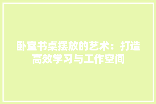卧室书桌摆放的艺术：打造高效学习与工作空间 家居装修