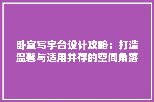 卧室写字台设计攻略：打造温馨与适用并存的空间角落 家居装修