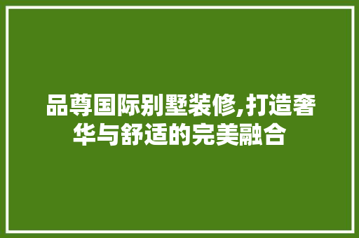 品尊国际别墅装修,打造奢华与舒适的完美融合 家居装修
