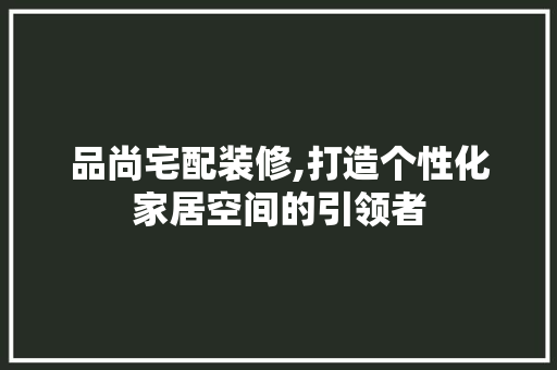 品尚宅配装修,打造个性化家居空间的引领者 软装设计
