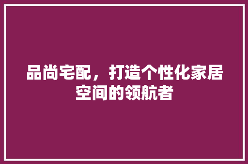 品尚宅配，打造个性化家居空间的领航者 家居装修