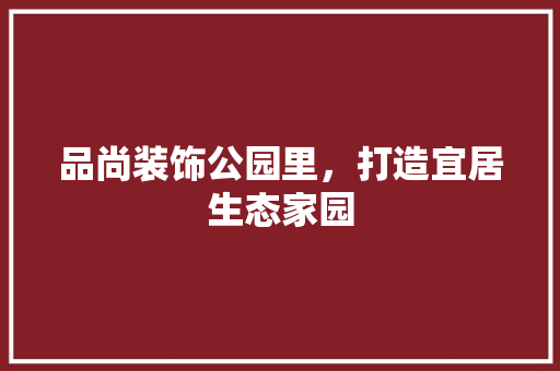 品尚装饰公园里，打造宜居生态家园 软装设计