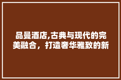 品曼酒店,古典与现代的完美融合，打造奢华雅致的新风尚 木雕艺术