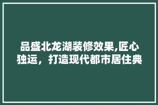 品盛北龙湖装修效果,匠心独运，打造现代都市居住典范 地板材料