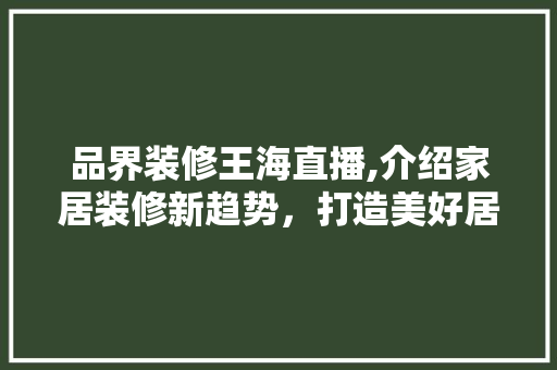 品界装修王海直播,介绍家居装修新趋势，打造美好居家生活 中式风格装饰