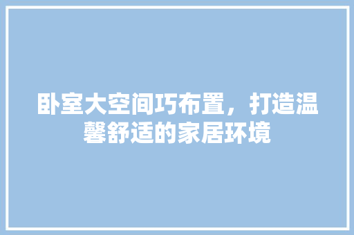 卧室大空间巧布置，打造温馨舒适的家居环境 家居装修