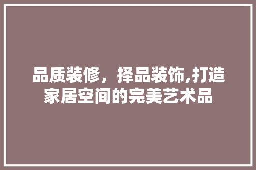 品质装修，择品装饰,打造家居空间的完美艺术品 木雕艺术