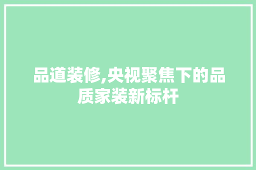 品道装修,央视聚焦下的品质家装新标杆 家居装修