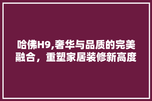哈佛H9,奢华与品质的完美融合，重塑家居装修新高度 软装设计
