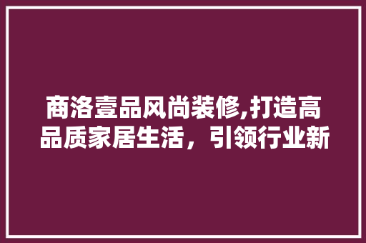 商洛壹品风尚装修,打造高品质家居生活，引领行业新风尚 家居装修