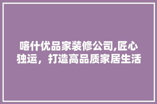 喀什优品家装修公司,匠心独运，打造高品质家居生活