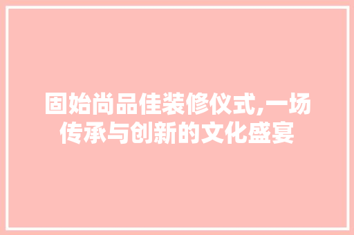 固始尚品佳装修仪式,一场传承与创新的文化盛宴 中式风格装饰