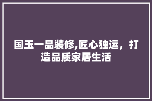 国玉一品装修,匠心独运，打造品质家居生活 家居装修