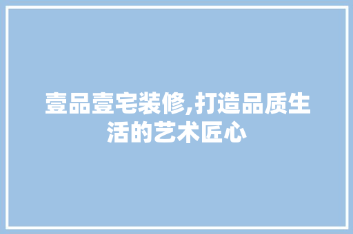 壹品壹宅装修,打造品质生活的艺术匠心 家居装修