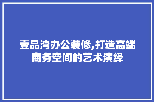 壹品湾办公装修,打造高端商务空间的艺术演绎 家居装修