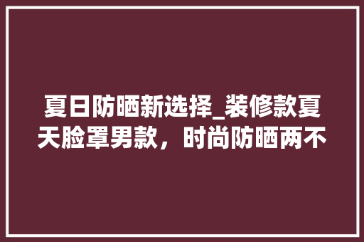 夏日防晒新选择_装修款夏天脸罩男款，时尚防晒两不误 现代风格装饰