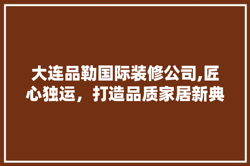 大连品勒国际装修公司,匠心独运，打造品质家居新典范 地板材料