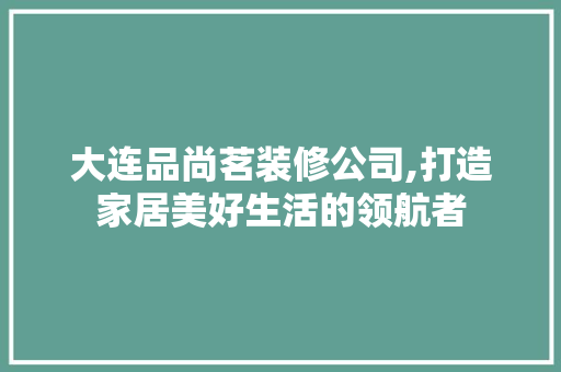 大连品尚茗装修公司,打造家居美好生活的领航者 中式风格装饰