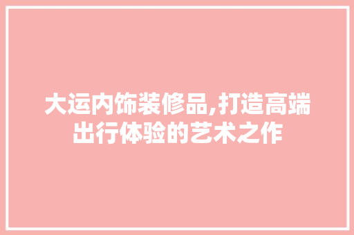 大运内饰装修品,打造高端出行体验的艺术之作 软装设计